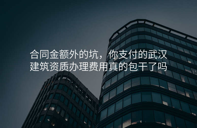 合同金额外的坑,你支付的武汉建筑资质办理费用真的包干了吗