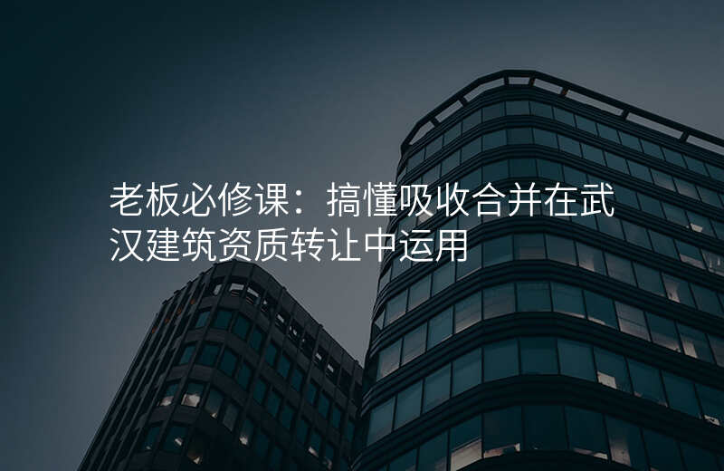 老板必修课:搞懂吸收合并在武汉建筑资质转让中运用