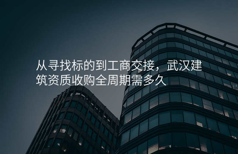 从寻找标的到工商交接,武汉建筑资质收购全周期需多久