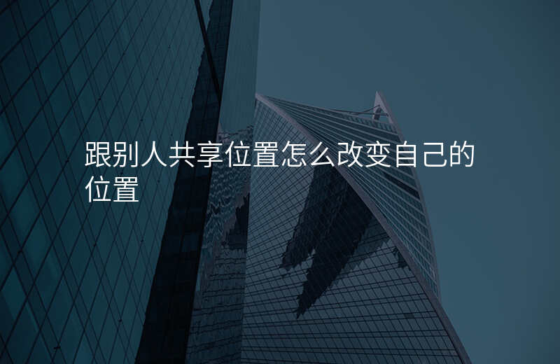 别人和我位置共享怎么改位置 别人和我位置共享怎么改位置