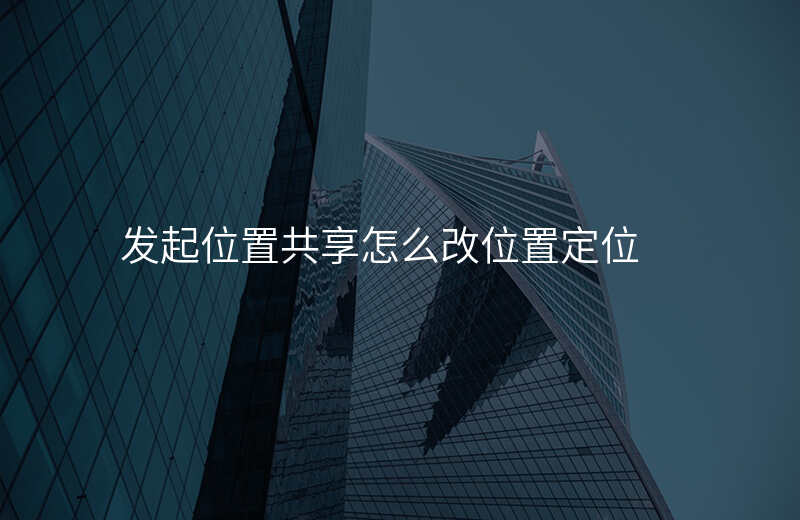 发起位置共享怎么改位置 发起位置共享怎么改位置