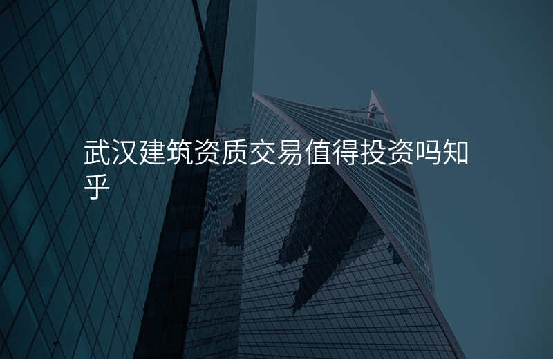 武汉建筑资质交易值得投资吗知乎