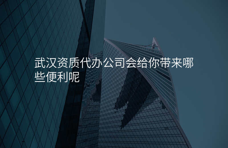 武汉资质代办公司会给你带来哪些便利呢