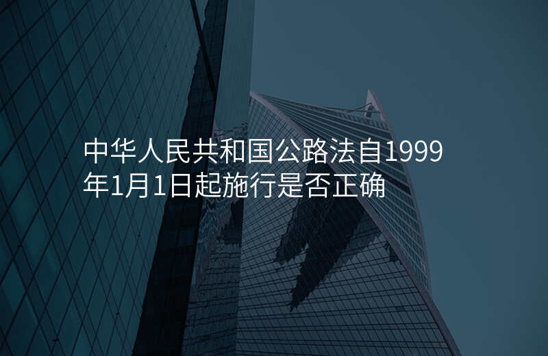 中华人民共和国公路法自1999年1月1日起施行是否正确