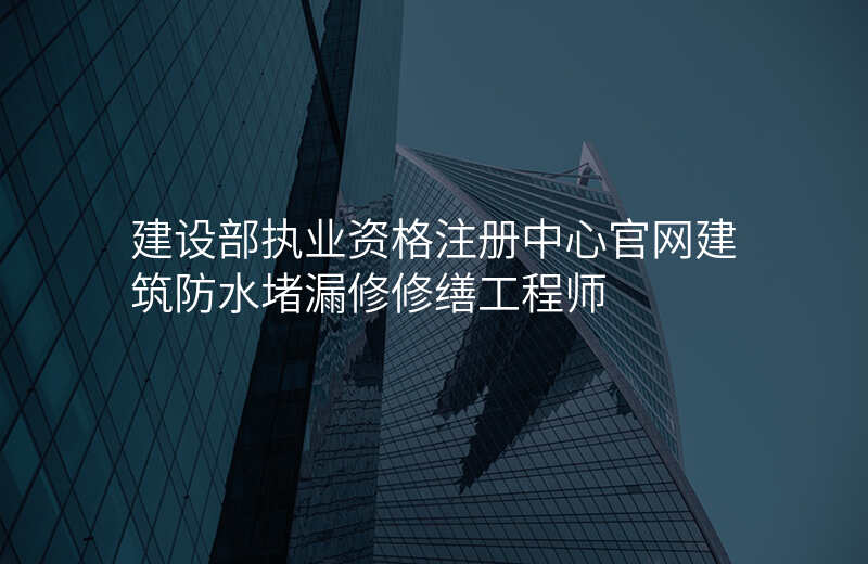 建设部执业资格注册中心官网建筑防水堵漏修修缮工程师