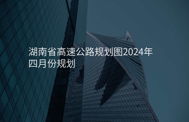 湖南省高速公路规划图2024年四月份规划