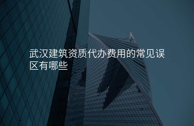 武汉建筑资质代办费用的常见误区有哪些