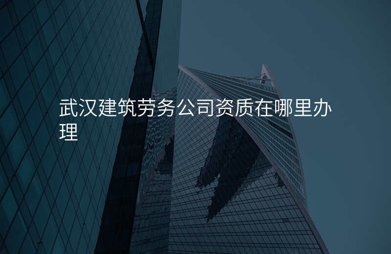 武汉建筑劳务公司资质在哪里办理