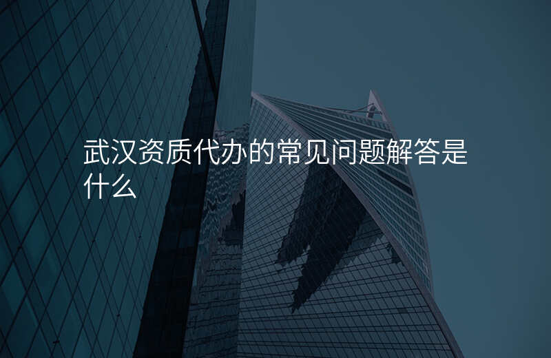 武汉资质代办的常见问题解答是什么