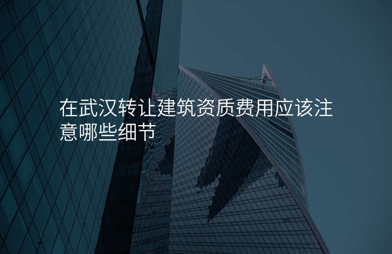 在武汉转让建筑资质费用应该注意哪些细节