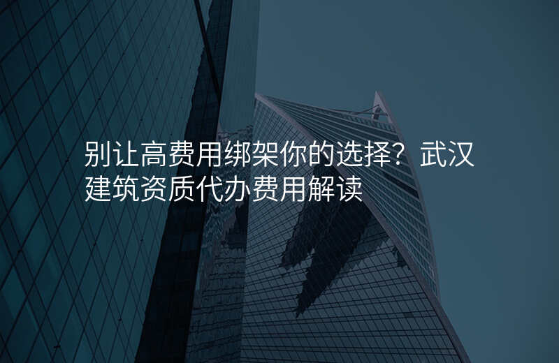 别让高费用绑架你的选择?武汉建筑资质代办费用解读