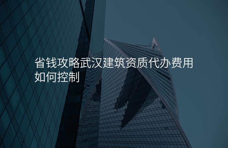 省钱攻略武汉建筑资质代办费用如何控制