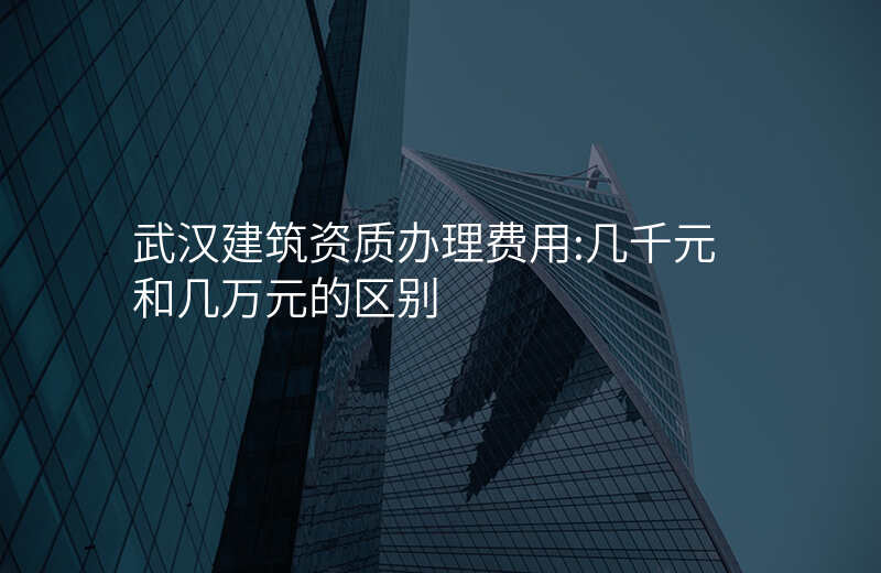 武汉建筑资质办理费用:几千元和几万元的区别