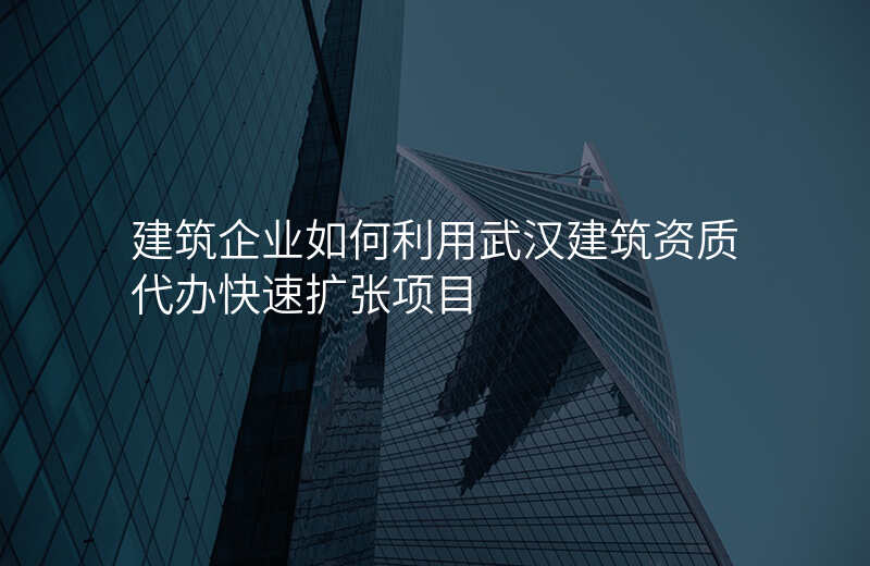 建筑企业如何利用武汉建筑资质代办快速扩张项目