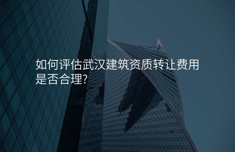 如何评估武汉建筑资质转让费用是否合理?