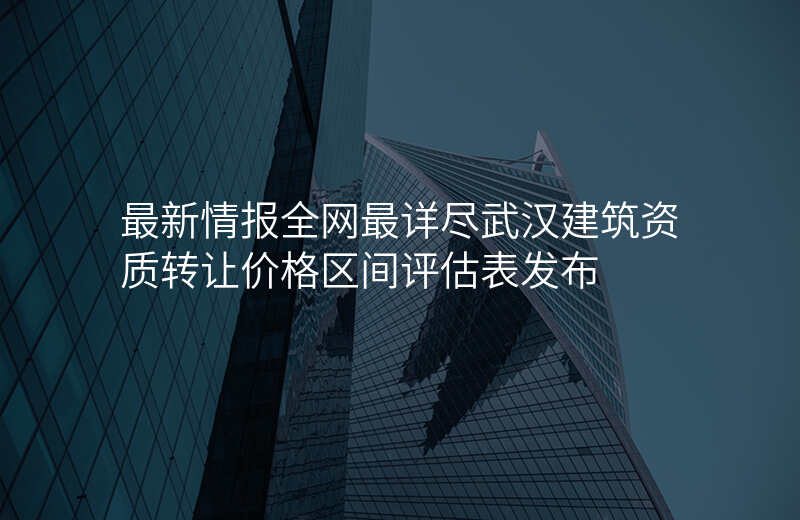 最新情报全网最详尽武汉建筑资质转让价格区间评估表发布