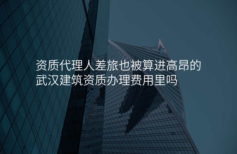资质代理人差旅也被算进高昂的武汉建筑资质办理费用里吗