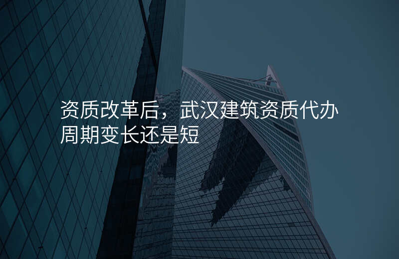 资质改革后,武汉建筑资质代办周期变长还是短