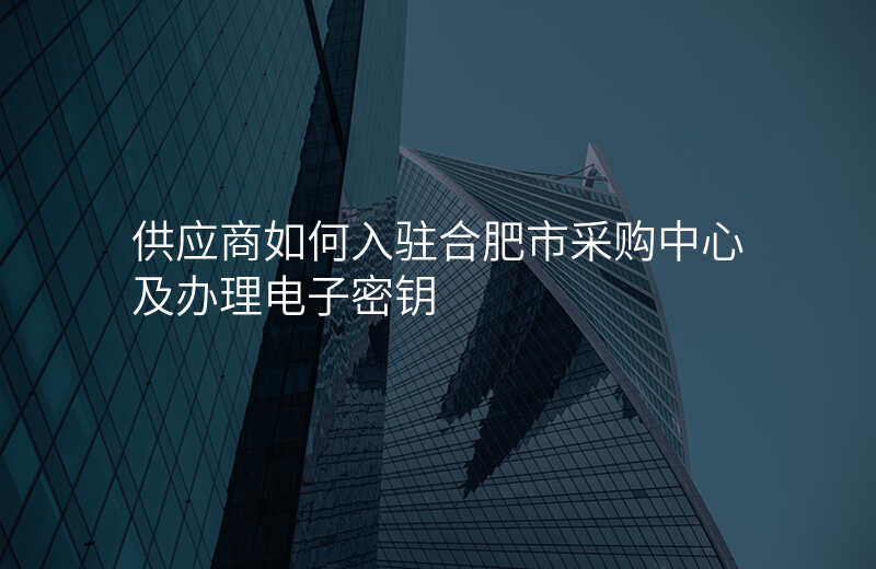 供应商如何入驻合肥市采购中心及办理电子密钥