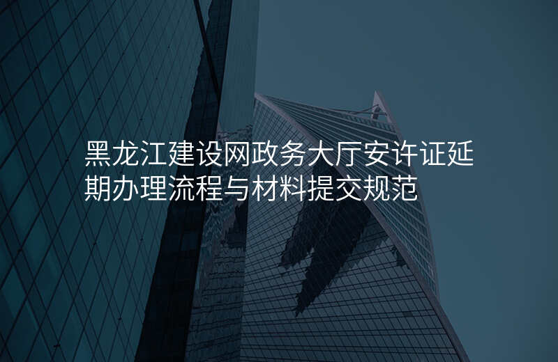 黑龙江建设网政务大厅安许证延期办理流程与材料提交规范