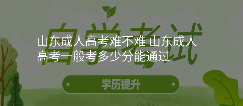 山东成人高考难不难 山东成人高考一般考多少分能通过
