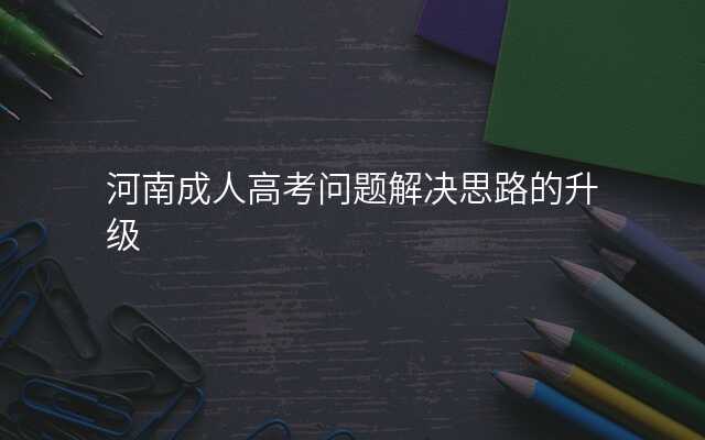 河南成人高考问题解决思路的升级