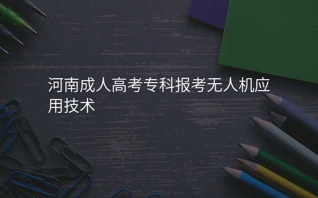 河南成人高考专科报考无人机应用技术
