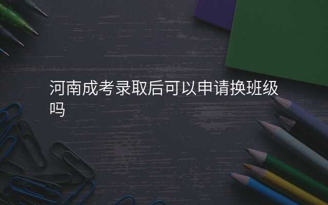 河南成考录取后可以申请换班级吗