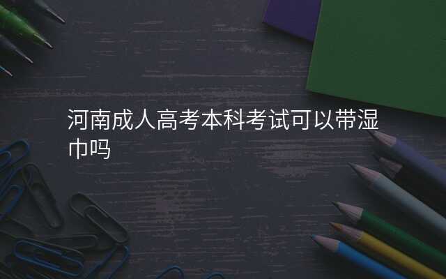 河南成人高考本科考试可以带湿巾吗