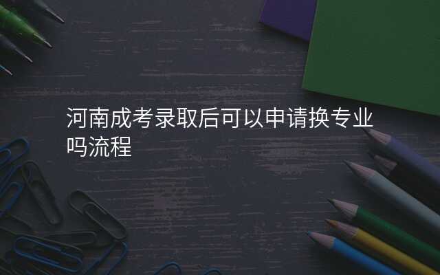 河南成考录取后可以申请换专业吗流程