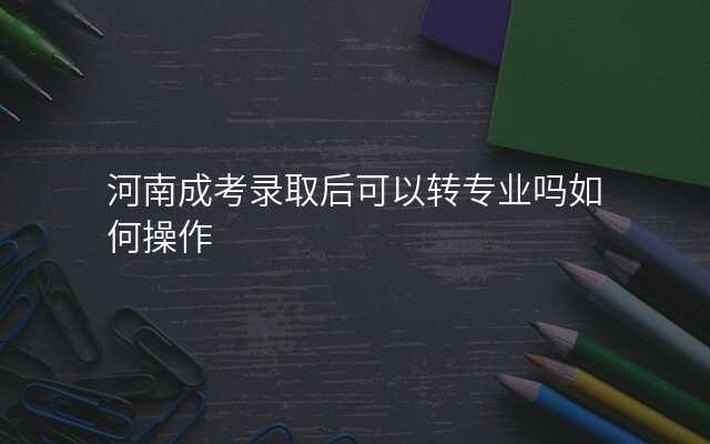河南成考录取后可以转专业吗如何操作