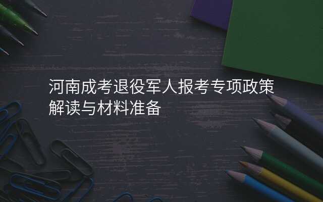 河南成考退役军人报考专项政策解读与材料准备