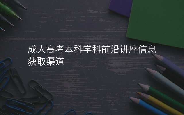 成人高考本科学科前沿讲座信息获取渠道