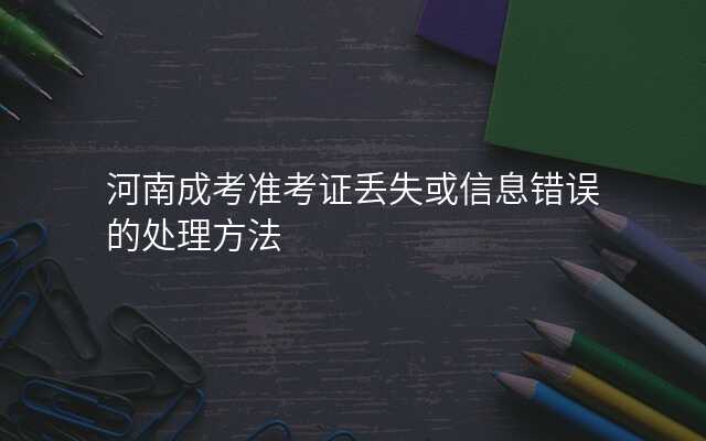 河南成考准考证丢失或信息错误的处理方法