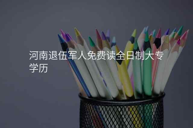 河南退伍军人免费读全日制大专学历