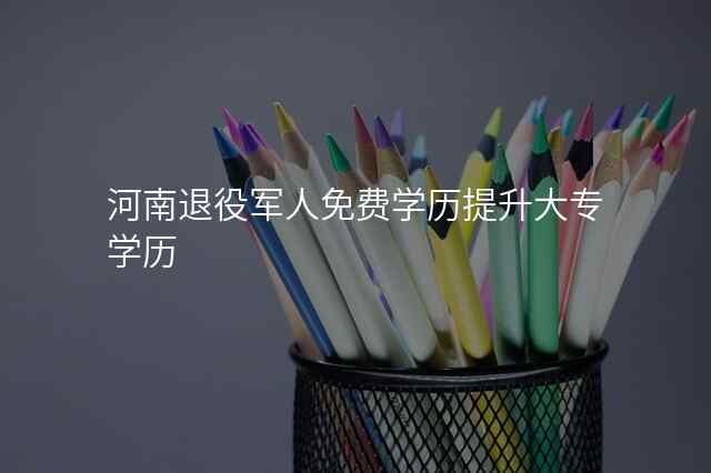河南退役军人免费学历提升大专学历