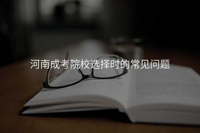 河南成考院校选择时的常见问题