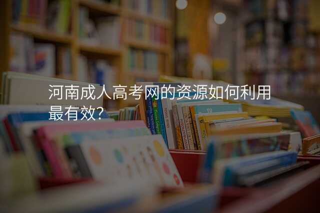 河南成人高考网的资源如何利用最有效?