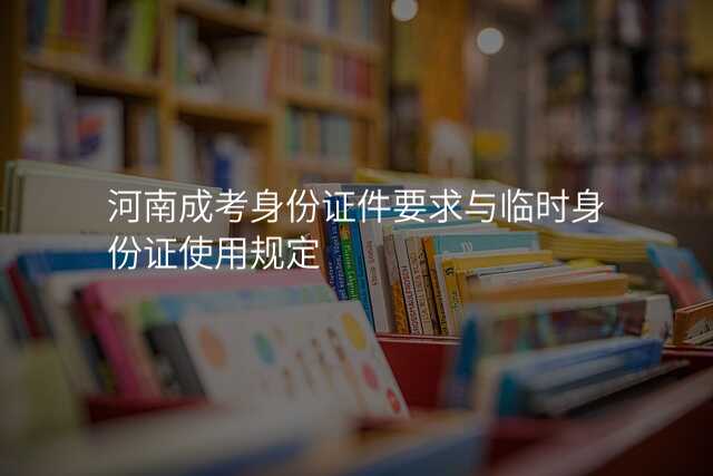河南成考身份证件要求与临时身份证使用规定