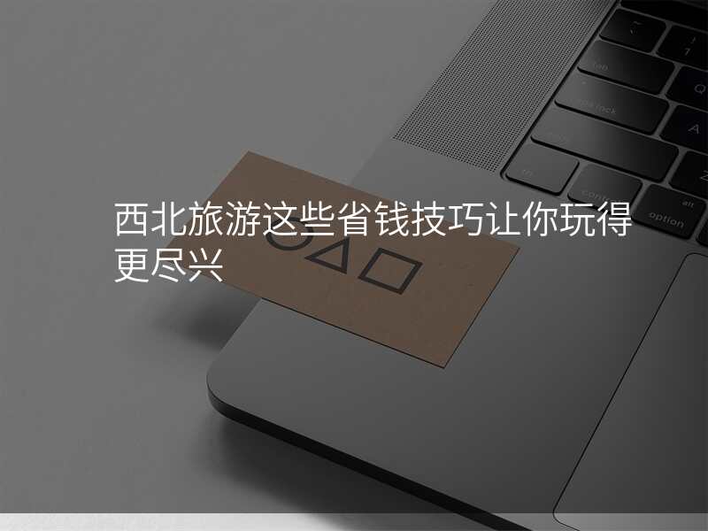 西北旅游这些省钱技巧让你玩得更尽兴