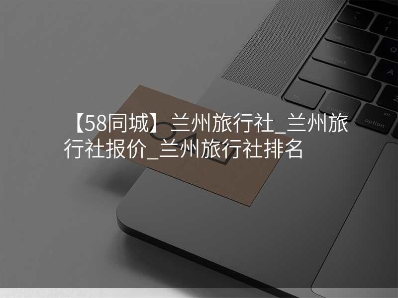 【58同城】兰州旅行社_兰州旅行社报价_兰州旅行社排名