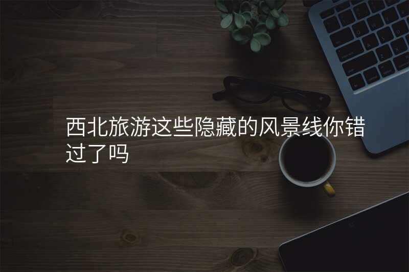 西北旅游这些隐藏的风景线你错过了吗