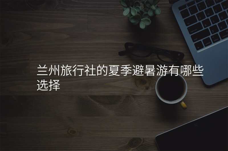 兰州旅行社的夏季避暑游有哪些选择