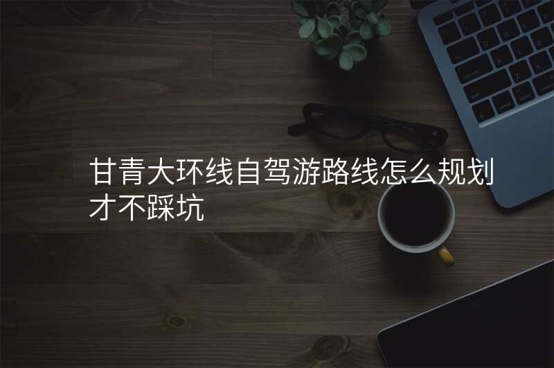 甘青大环线自驾游路线怎么规划才不踩坑