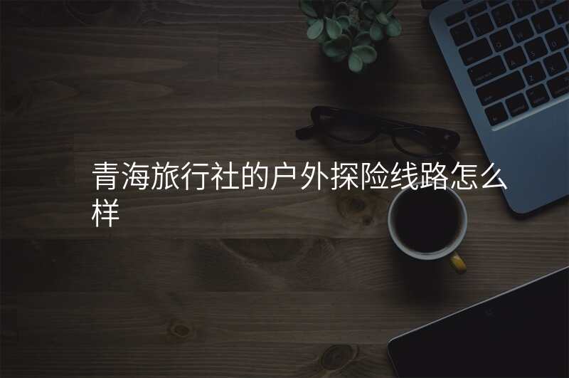 青海旅行社的户外探险线路怎么样