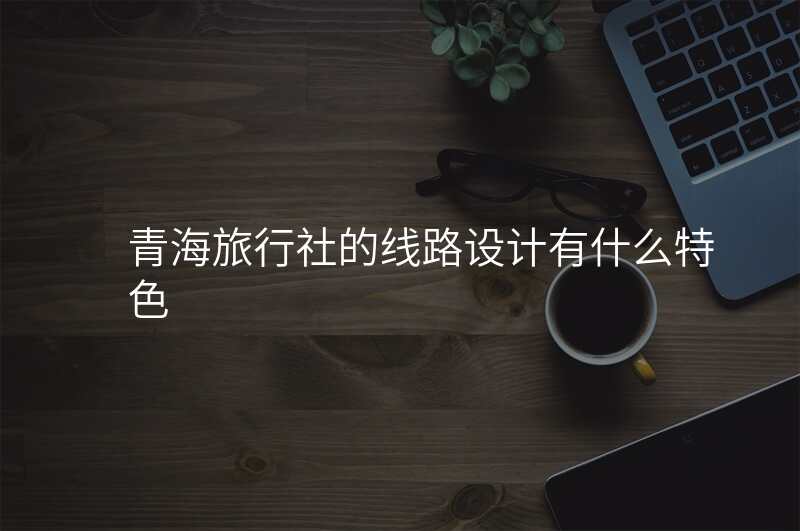 青海旅行社的线路设计有什么特色