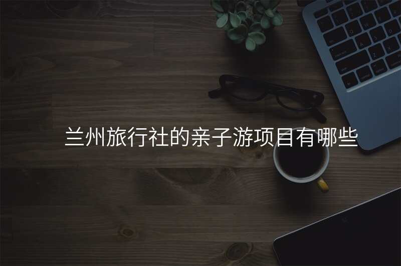 兰州旅行社的亲子游项目有哪些