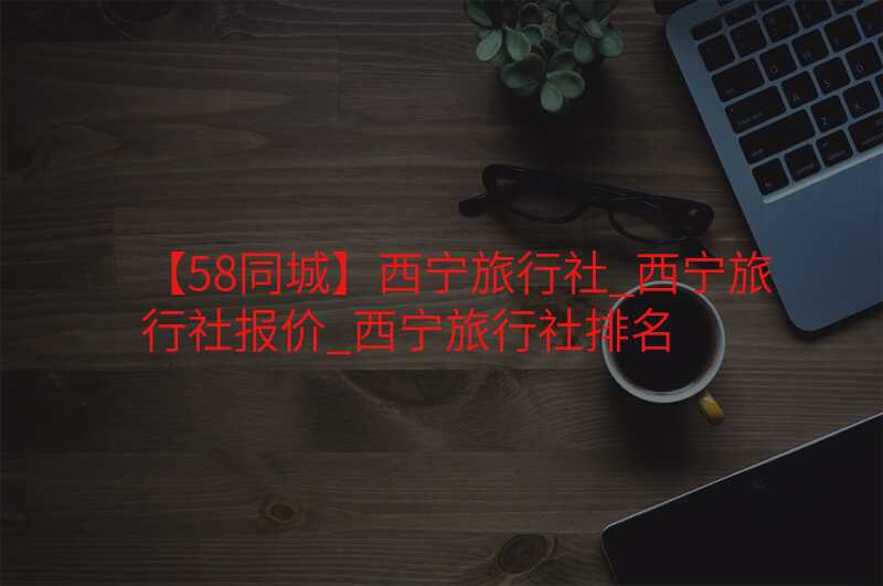【58同城】西宁旅行社_西宁旅行社报价_西宁旅行社排名