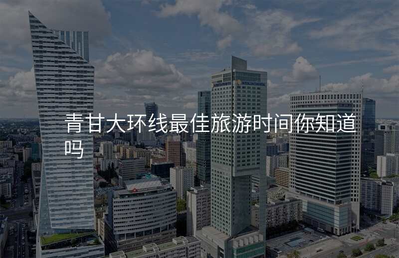 青甘大环线最佳旅游时间你知道吗