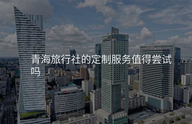 青海旅行社的定制服务值得尝试吗